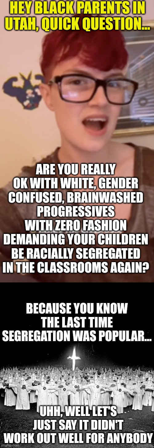 Could you imagine the outrage if conservatives demanded segregation? But if you're a liberal, its ok! | HEY BLACK PARENTS IN UTAH, QUICK QUESTION... ARE YOU REALLY OK WITH WHITE, GENDER CONFUSED, BRAINWASHED PROGRESSIVES WITH ZERO FASHION DEMANDING YOUR CHILDREN BE RACIALLY SEGREGATED IN THE CLASSROOMS AGAIN? BECAUSE YOU KNOW THE LAST TIME SEGREGATION WAS POPULAR... UHH, WELL LET'S JUST SAY IT DIDN'T WORK OUT WELL FOR ANYBODY | image tagged in kkk religion,utah,teachers,racism,segregation,history | made w/ Imgflip meme maker
