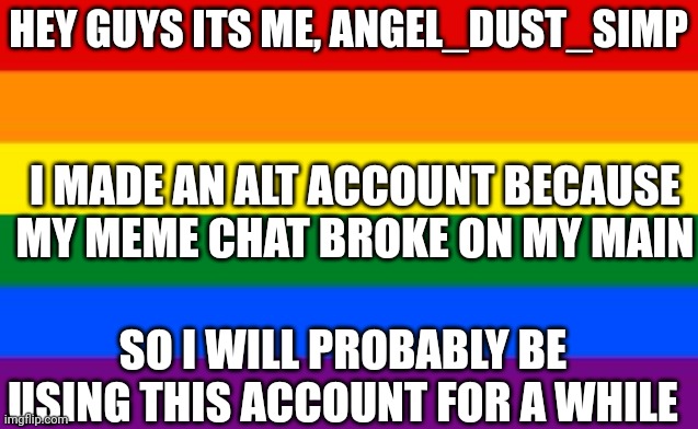 Gay Flag | HEY GUYS ITS ME, ANGEL_DUST_SIMP; I MADE AN ALT ACCOUNT BECAUSE MY MEME CHAT BROKE ON MY MAIN; SO I WILL PROBABLY BE USING THIS ACCOUNT FOR A WHILE | image tagged in gay flag | made w/ Imgflip meme maker