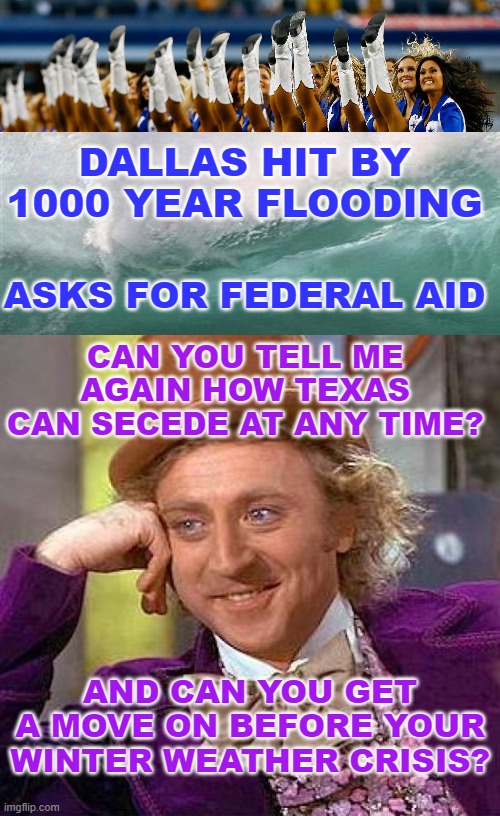 So . . . they get this rain only once in a thousand years, they say | DALLAS HIT BY
1000 YEAR FLOODING; ASKS FOR FEDERAL AID; CAN YOU TELL ME AGAIN HOW TEXAS CAN SECEDE AT ANY TIME? AND CAN YOU GET A MOVE ON BEFORE YOUR WINTER WEATHER CRISIS? | image tagged in dallas cowboys cheerleaders,memes,creepy condescending wonka | made w/ Imgflip meme maker