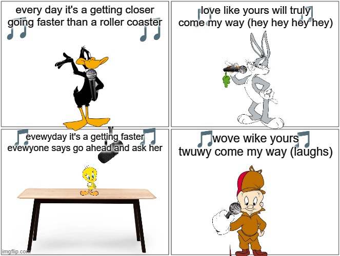 if the looney tunes can sing classic songs |  every day it's a getting closer going faster than a roller coaster; love like yours will truly come my way (hey hey hey hey); wove wike yours twuwy come my way (laughs); evewyday it's a getting faster evewyone says go ahead and ask her | image tagged in memes,blank comic panel 2x2,looney tunes,music | made w/ Imgflip meme maker