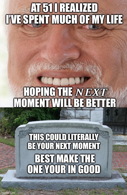 Maybe the next moment will be better. Nope. It’s 1 long miment | AT 51 I REALIZED I’VE SPENT MUCH OF MY LIFE; HOPING THE 𝑵𝑬𝑿𝑻 MOMENT WILL BE BETTER; THIS COULD LITERALLY BE YOUR NEXT MOMENT; BEST MAKE THE ONE YOUR IN GOOD | image tagged in hide the pain harold,gravestone | made w/ Imgflip meme maker