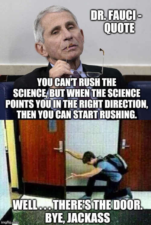 Don't Let It Hit You on the Way Out | DR. FAUCI -
   QUOTE; YOU CAN'T RUSH THE SCIENCE, BUT WHEN THE SCIENCE POINTS YOU IN THE RIGHT DIRECTION, THEN YOU CAN START RUSHING. WELL . . . THERE'S THE DOOR.
BYE, JACKASS | image tagged in dr fauci,liberals,vax,leftists,democrats,nih | made w/ Imgflip meme maker