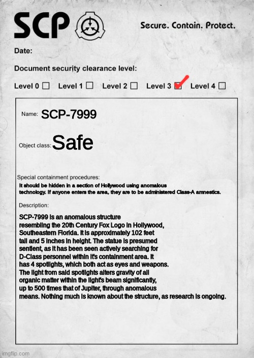 @poopoo griffin | SCP-7999; Safe; It should be hidden in a section of Hollywood using anomalous technology. If anyone enters the area, they are to be administered Class-A amnestics. SCP-7999 is an anomalous structure resembling the 20th Century Fox Logo in Hollywood, Southeastern Florida. It is approximately 102 feet tall and 5 inches in height. The statue is presumed sentient, as it has been seen actively searching for D-Class personnel within it's containment area. It has 4 spotlights, which both act as eyes and weapons. The light from said spotlights alters gravity of all organic matter within the light's beam significantly, up to 500 times that of Jupiter, through anomalous means. Nothing much is known about the structure, as research is ongoing. | made w/ Imgflip meme maker