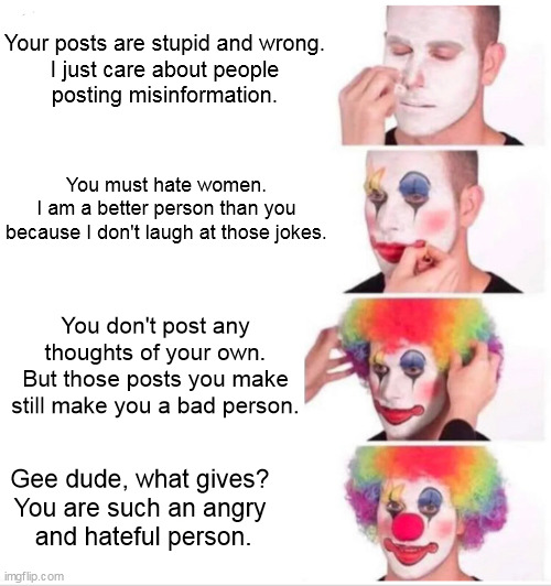 Clown Applying Makeup | Your posts are stupid and wrong.
I just care about people
posting misinformation. You must hate women.
I am a better person than you because I don't laugh at those jokes. You don't post any thoughts of your own.
But those posts you make still make you a bad person. Gee dude, what gives?
You are such an angry
 and hateful person. | image tagged in memes,clown applying makeup,liberal hypocrisy | made w/ Imgflip meme maker