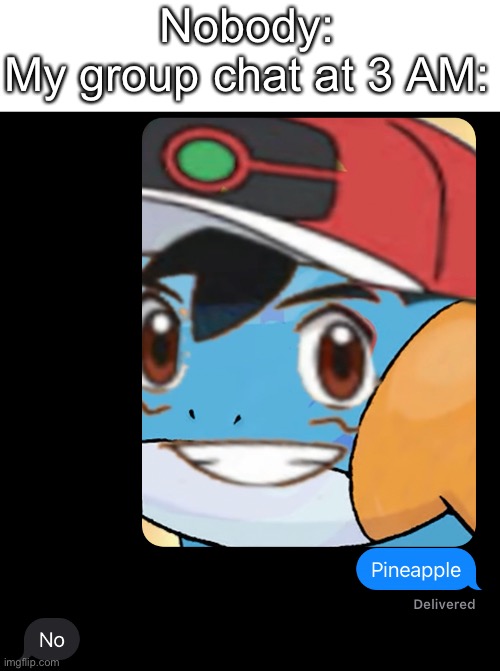 Every time! (BTW the picture is Mudkip and Ash so it’s Pokémon related) | Nobody:
My group chat at 3 AM: | image tagged in memes,funny,pokemon,relatable,group chats,why are you reading this | made w/ Imgflip meme maker