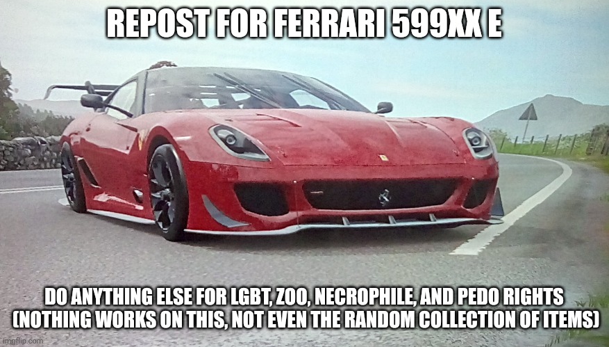 ferrari 599xx e | REPOST FOR FERRARI 599XX E; DO ANYTHING ELSE FOR LGBT, ZOO, NECROPHILE, AND PEDO RIGHTS
 (NOTHING WORKS ON THIS, NOT EVEN THE RANDOM COLLECTION OF ITEMS) | made w/ Imgflip meme maker