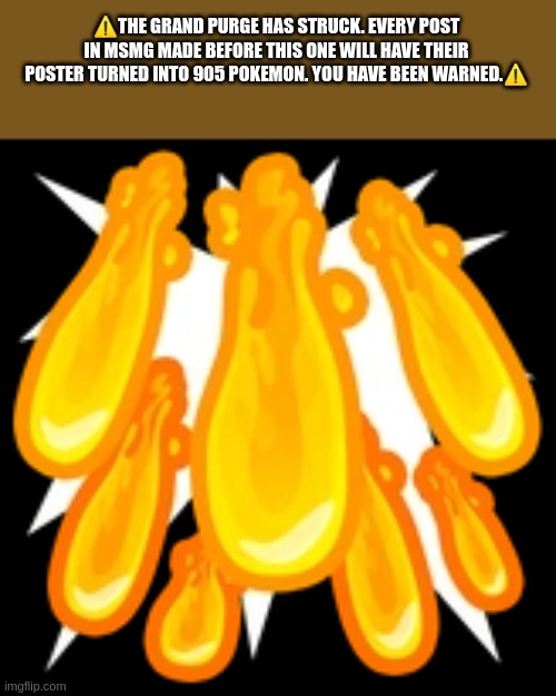 A new time period of msmg will rise. MSMysterydunGeon | ⚠️THE GRAND PURGE HAS STRUCK. EVERY POST IN MSMG MADE BEFORE THIS ONE WILL HAVE THEIR POSTER TURNED INTO 905 POKEMON. YOU HAVE BEEN WARNED.⚠️ | image tagged in nothing can nullify this post's effect | made w/ Imgflip meme maker
