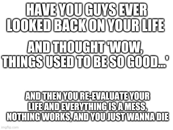 Blank White Template | HAVE YOU GUYS EVER LOOKED BACK ON YOUR LIFE; AND THOUGHT 'WOW, THINGS USED TO BE SO GOOD...'; AND THEN YOU RE-EVALUATE YOUR LIFE AND EVERYTHING IS A MESS, NOTHING WORKS, AND YOU JUST WANNA DIE | image tagged in blank white template | made w/ Imgflip meme maker