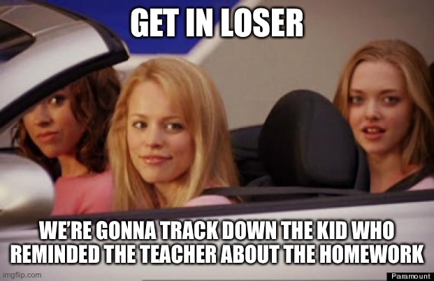Get In Loser | GET IN LOSER; WE’RE GONNA TRACK DOWN THE KID WHO REMINDED THE TEACHER ABOUT THE HOMEWORK | image tagged in get in loser | made w/ Imgflip meme maker