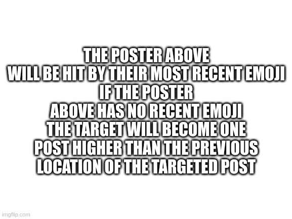 lol300 used emoji attack | THE POSTER ABOVE WILL BE HIT BY THEIR MOST RECENT EMOJI
IF THE POSTER ABOVE HAS NO RECENT EMOJI THE TARGET WILL BECOME ONE POST HIGHER THAN THE PREVIOUS LOCATION OF THE TARGETED POST | image tagged in blank white template | made w/ Imgflip meme maker