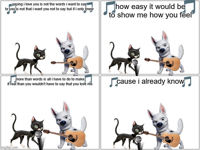 if bolt can sing | saying i love you is not the words i want to say to you is not that i want you not to say but if i only knew; how easy it would be to show me how you feel; cause i already know; more than words is all i have to do to make it real than you wouldn't have to say that you love me | image tagged in memes,blank comic panel 2x2,dogs,cats,love story | made w/ Imgflip meme maker