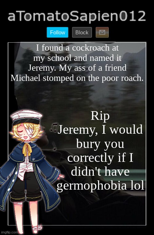 put an f in the chat for Jeremy my bros | I found a cockroach at my school and named it Jeremy. My ass of a friend Michael stomped on the poor roach. Rip Jeremy, I would bury you correctly if I didn't have germophobia lol | image tagged in atomatosapien012 | made w/ Imgflip meme maker