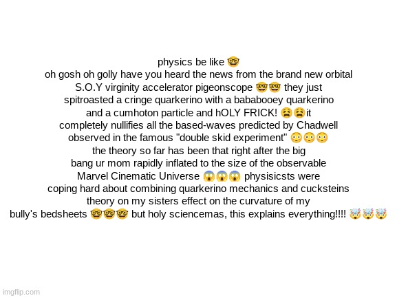 ? | physics be like 🤓
oh gosh oh golly have you heard the news from the brand new orbital S.O.Y virginity accelerator pigeonscope 🤓🤓 they just spitroasted a cringe quarkerino with a bababooey quarkerino and a cumhoton particle and hOLY FRICK! 😫😫it completely nullifies all the based-waves predicted by Chadwell observed in the famous "double skid experiment" 😳😳😳 the theory so far has been that right after the big bang ur mom rapidly inflated to the size of the observable Marvel Cinematic Universe 😱😱😱 physisicsts were coping hard about combining quarkerino mechanics and cucksteins theory on my sisters effect on the curvature of my bully's bedsheets 🤓🤓🤓 but holy sciencemas, this explains everything!!!! 🤯🤯🤯 | made w/ Imgflip meme maker