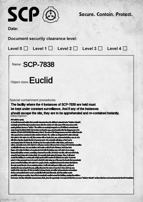 no way rainbow friends SCP | SCP-7838; Euclid; The facility where the 4 instances of SCP-7838 are held must be kept under constant surveillance. And if any of the instances should escape the site, they are to be apprehended and re-contained instantly. SCP-7838 is a group of 4 hostile humanoid entities that resemble characters from the children's animated series "Rainbow Friends", seemingly spawned through anomalous means after the creation of a video game of the same name on the gaming platform known as "Roblox." The entities are seemingly trapped in an old children's entertainment center located in [RECACTED]. The location was found in 1991, several months after the disappearance of 16 students of [DATA EXPUNGED] Elementary School. The cause of the disappearances were four entities from the video game/cartoon mentioned earlier; Rainbow Friends. The  entities are designated SCP-7838-A through SCP-7838-D. SCP-7838-A is a tall, blue creature with no hands, feet, nose, eyebrows/eyelashes, ears, etc. It is still able to function despite the lack of necessary parts. It is constantly salivating, as drool can be seen hanging below it's bottom lip. It's left eye has been replaced with a white button, and it wears a yellow, cartoonish crown. SCP-7838-B is a tall green creature with arms twice as long as it's body that resembles an inflatable tube man. It is very similar to SCP-7838-A with it's lack of features, but it does have fingers. SCP-7838-B is blind, so it searches for food with it's jointless arms. SCP-7838-C is an orange humanoid/reptilian creature, resembling a humanoid crocodile. It's body is very thin, with most of it's body, except it's head, being only 6-inches thick. It is normally docile unless it is hungry. Then, it will patrol around the building on a certain path at high speeds until it reaches it's hideout once again. To prevent patrol, D-Class personnel were to be used to feed SCP-7838 using one of the many food packs that anomalously spawn around the building. SCP-7838-D is a purple, slender, amphibious humanoid creature that hides in the vents around the site. It is an ambush predator. It will wait until prey is within reach, and then it stretches it's arms and grabs the prey, pulling them into the vents so it can feed. It has only been seen outside of the vents twice. It's feet are similar to human hands, not unlike various primates and monkeys. It's face can be pulled back to reveal a mouth filled with shark-like teeth. All of the entities coexist peacefully among one-another. Bags of food anomalously manifest around the building, granting the entities a food source. But they will gladly consume human flesh, given the opportunity. It is suspected that there are more "Rainbow Friends" out there that have not been found yet by the SCP Foundation. | made w/ Imgflip meme maker