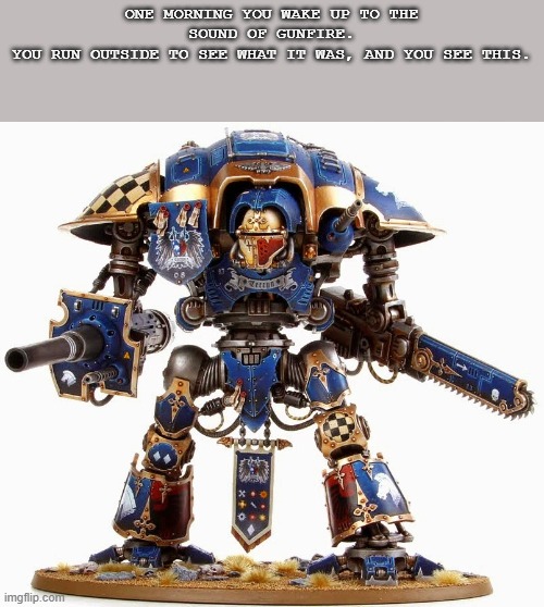 I'm back. | ONE MORNING YOU WAKE UP TO THE SOUND OF GUNFIRE.
YOU RUN OUTSIDE TO SEE WHAT IT WAS, AND YOU SEE THIS. | image tagged in imperial knight | made w/ Imgflip meme maker