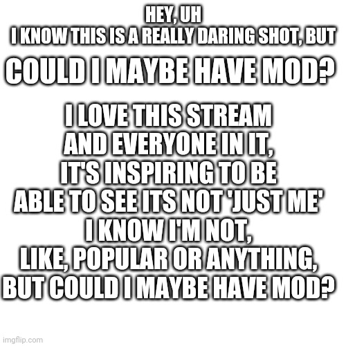 Hey uh ik the answer is probably no, but may as well try? | COULD I MAYBE HAVE MOD? HEY, UH
I KNOW THIS IS A REALLY DARING SHOT, BUT; I LOVE THIS STREAM AND EVERYONE IN IT, IT'S INSPIRING TO BE ABLE TO SEE ITS NOT 'JUST ME'
I KNOW I'M NOT, LIKE, POPULAR OR ANYTHING, BUT COULD I MAYBE HAVE MOD? | image tagged in blank square | made w/ Imgflip meme maker