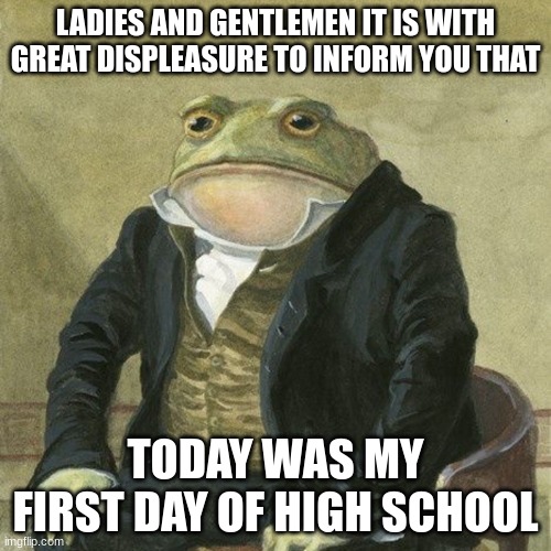 Gentlemen, it is with great pleasure to inform you that | LADIES AND GENTLEMEN IT IS WITH GREAT DISPLEASURE TO INFORM YOU THAT; TODAY WAS MY FIRST DAY OF HIGH SCHOOL | image tagged in gentlemen it is with great pleasure to inform you that | made w/ Imgflip meme maker