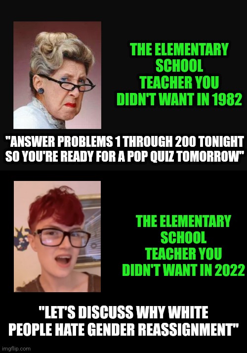 Its been a long time since schools taught anything except ideology....   looooong time | THE ELEMENTARY SCHOOL TEACHER YOU DIDN'T WANT IN 1982; "ANSWER PROBLEMS 1 THROUGH 200 TONIGHT SO YOU'RE READY FOR A POP QUIZ TOMORROW"; THE ELEMENTARY SCHOOL TEACHER YOU DIDN'T WANT IN 2022; "LET'S DISCUSS WHY WHITE PEOPLE HATE GENDER REASSIGNMENT" | image tagged in angry old woman,teacher,ideology,ideas,task failed successfully,liberal logic | made w/ Imgflip meme maker