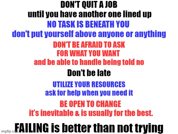 work hard | DON'T QUIT A JOB 
until you have another one lined up; NO TASK IS BENEATH YOU 
don't put yourself above anyone or anything; DON'T BE AFRAID TO ASK FOR WHAT YOU WANT 
and be able to handle being told no; Don't be late; UTILIZE YOUR RESOURCES ask for help when you need it; BE OPEN TO CHANGE 
it's inevitable & is usually for the best. FAILING is better than not trying | image tagged in blank white template | made w/ Imgflip meme maker