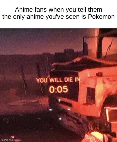 You will die in 0:05 | Anime fans when you tell them the only anime you've seen is Pokemon | image tagged in you will die in 0 05 | made w/ Imgflip meme maker