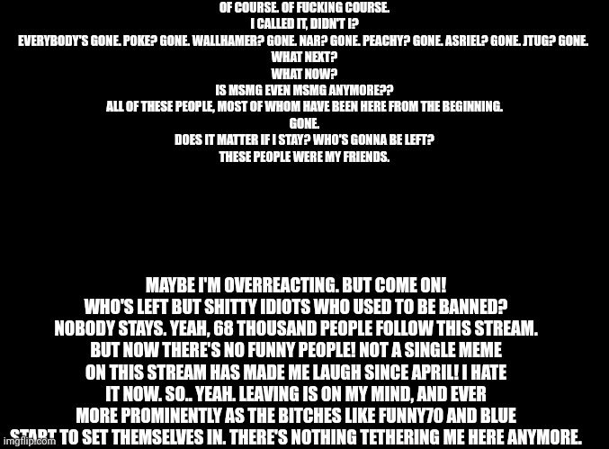 Take this post as you will, I don't care anymore. Just don't expect me to reply to your shit. | OF COURSE. OF FUCKING COURSE.
I CALLED IT, DIDN'T I?
EVERYBODY'S GONE. POKE? GONE. WALLHAMER? GONE. NAR? GONE. PEACHY? GONE. ASRIEL? GONE. JTUG? GONE. 
WHAT NEXT?
WHAT NOW?
IS MSMG EVEN MSMG ANYMORE??
ALL OF THESE PEOPLE, MOST OF WHOM HAVE BEEN HERE FROM THE BEGINNING.
GONE.
DOES IT MATTER IF I STAY? WHO'S GONNA BE LEFT?
THESE PEOPLE WERE MY FRIENDS. MAYBE I'M OVERREACTING. BUT COME ON!
WHO'S LEFT BUT SHITTY IDIOTS WHO USED TO BE BANNED? NOBODY STAYS. YEAH, 68 THOUSAND PEOPLE FOLLOW THIS STREAM. BUT NOW THERE'S NO FUNNY PEOPLE! NOT A SINGLE MEME ON THIS STREAM HAS MADE ME LAUGH SINCE APRIL! I HATE IT NOW. SO.. YEAH. LEAVING IS ON MY MIND, AND EVER MORE PROMINENTLY AS THE BITCHES LIKE FUNNY70 AND BLUE START TO SET THEMSELVES IN. THERE'S NOTHING TETHERING ME HERE ANYMORE. | image tagged in blank black | made w/ Imgflip meme maker