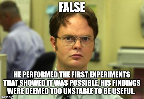 Dwight Schrute Meme | FALSE HE PERFORMED THE FIRST EXPERIMENTS THAT SHOWED IT WAS POSSIBLE. HIS FINDINGS WERE DEEMED TOO UNSTABLE TO BE USEFUL. | image tagged in memes,dwight schrute | made w/ Imgflip meme maker