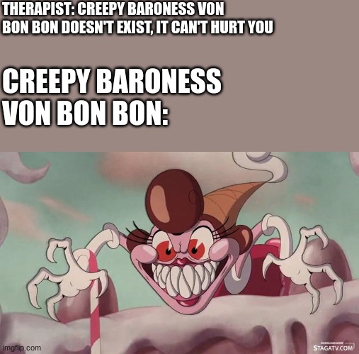 0_0 | THERAPIST: CREEPY BARONESS VON BON BON DOESN'T EXIST, IT CAN'T HURT YOU; CREEPY BARONESS VON BON BON: | image tagged in creepy baroness von bon bon,cuphead,therapist,creepy | made w/ Imgflip meme maker
