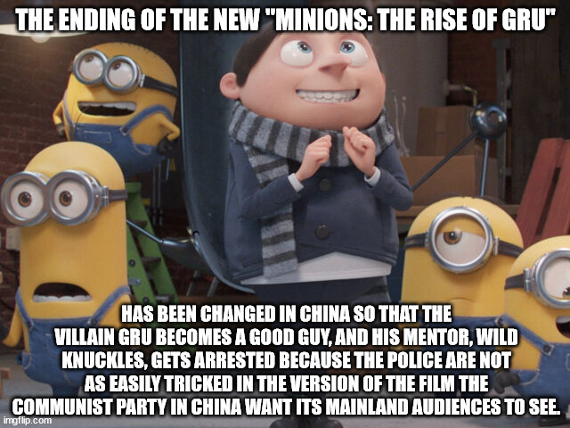 the Ending of Minions new movie has been changed in China | THE ENDING OF THE NEW "MINIONS: THE RISE OF GRU"; HAS BEEN CHANGED IN CHINA SO THAT THE VILLAIN GRU BECOMES A GOOD GUY, AND HIS MENTOR, WILD KNUCKLES, GETS ARRESTED BECAUSE THE POLICE ARE NOT AS EASILY TRICKED IN THE VERSION OF THE FILM THE COMMUNIST PARTY IN CHINA WANT ITS MAINLAND AUDIENCES TO SEE. | image tagged in gru,minions | made w/ Imgflip meme maker
