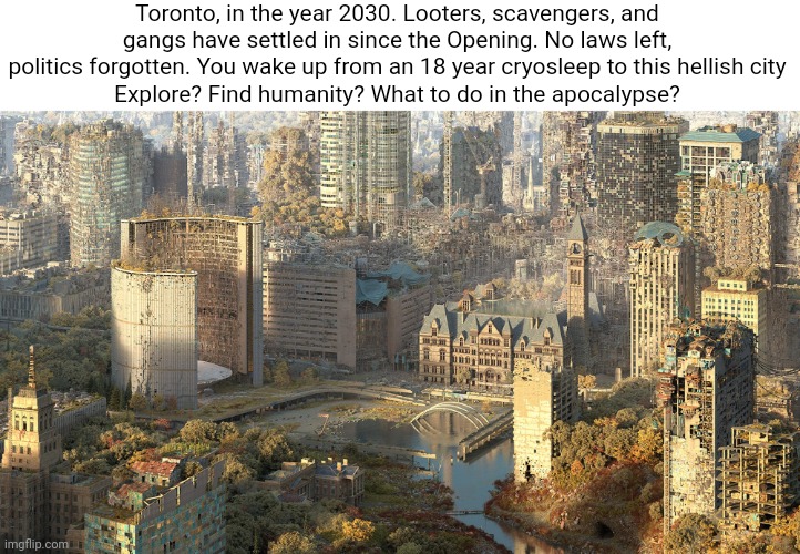 Toronto, in the year 2030. Looters, scavengers, and gangs have settled in since the Opening. No laws left, politics forgotten. You wake up from an 18 year cryosleep to this hellish city
Explore? Find humanity? What to do in the apocalypse? | made w/ Imgflip meme maker