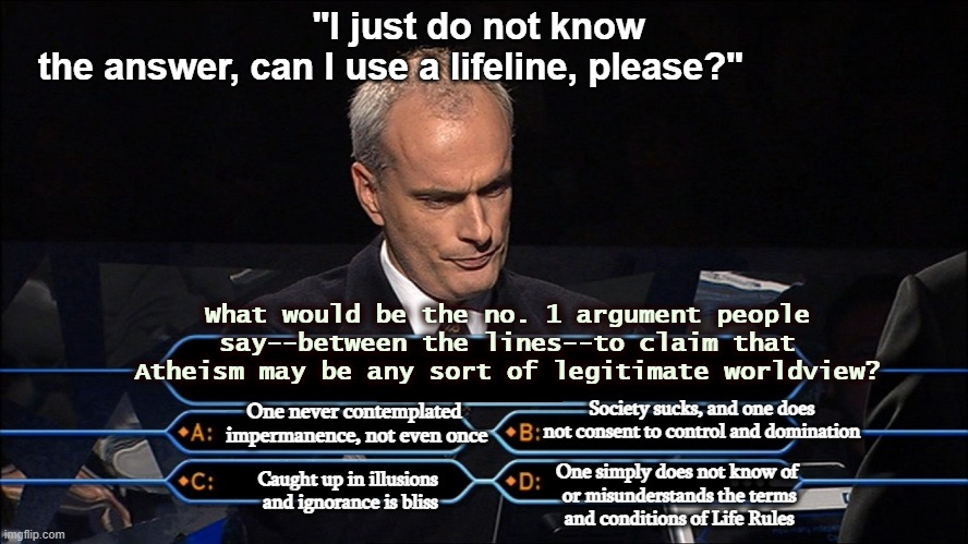 What are Life Rules for 2000 pls | "I just do not know the answer, can I use a lifeline, please?"; What would be the no. 1 argument people say--between the lines--to claim that Atheism may be any sort of legitimate worldview? Society sucks, and one does not consent to control and domination; One never contemplated 
impermanence, not even once; One simply does not know of
 or misunderstands the terms
 and conditions of Life Rules; Caught up in illusions 
and ignorance is bliss | image tagged in who wants to be a millionaire,no game show,show or tell,atheism,what you say,said it all | made w/ Imgflip meme maker