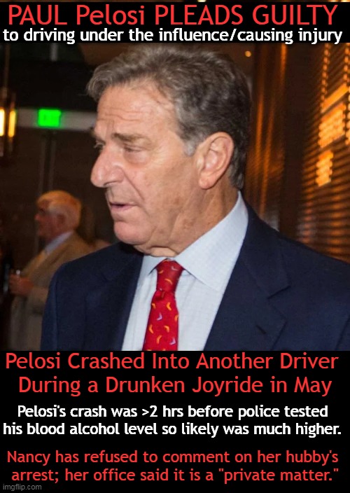 Pelosi had slurred speech & what police previously described as "objective" signs of intoxication. | PAUL Pelosi PLEADS GUILTY; to driving under the influence/causing injury; Pelosi Crashed Into Another Driver 
During a Drunken Joyride in May; Pelosi's crash was >2 hrs before police tested 
his blood alcohol level so likely was much higher. Nancy has refused to comment on her hubby's 
arrest; her office said it is a "private matter." | image tagged in politics,paul pelosi,drunk driving,car accident,nancy pelosi,guilty | made w/ Imgflip meme maker