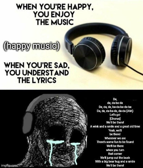 When your sad you understand the lyrics | Da, da, da-ba-da
Da, da, da, ba-da-ba-da-ba
Da, da, da-ba-da, da-da (Ahh)
Let's go!

[Chorus]
We'll be there!
A wink and a smile and a great old time
Yeah, we’ll be there!
Wherever we are
There’s some fun to be found
We'll be there when you turn that corner
We'll jump out the bush
With a big bear hug and a smile
We'll be there! (happy music) | image tagged in when your sad you understand the lyrics | made w/ Imgflip meme maker