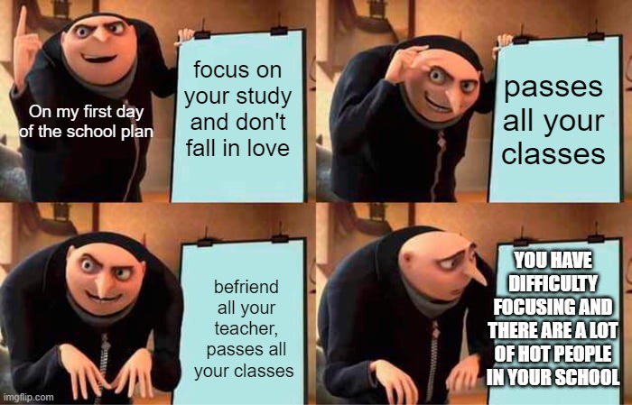 Gru's Plan | focus on your study and don't fall in love; passes all your classes; On my first day of the school plan; YOU HAVE DIFFICULTY FOCUSING AND THERE ARE A LOT OF HOT PEOPLE IN YOUR SCHOOL; befriend all your teacher, passes all your classes | image tagged in memes,gru's plan | made w/ Imgflip meme maker