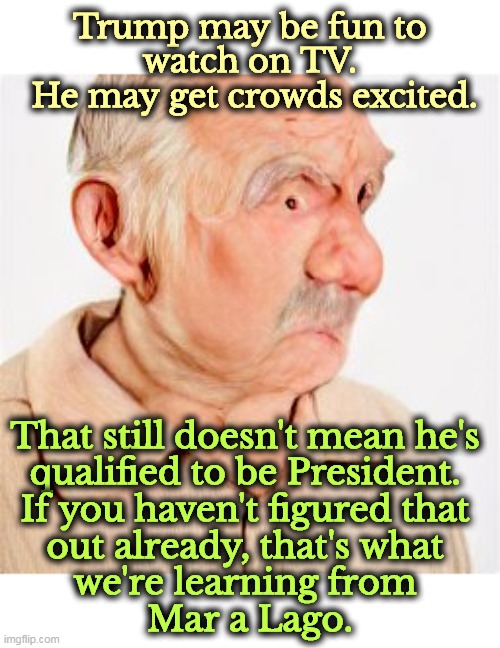 Unfit forever | Trump may be fun to 
watch on TV. 
He may get crowds excited. That still doesn't mean he's 
qualified to be President. 
If you haven't figured that 
out already, that's what 
we're learning from 
Mar a Lago. | image tagged in trump,fun,excited,trump unfit unqualified dangerous,fbi,raid | made w/ Imgflip meme maker
