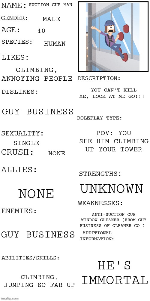 Suction cup man belongs to piemations from youtube | SUCTION CUP MAN; MALE; 40; HUMAN; CLIMBING, ANNOYING PEOPLE; YOU CAN'T KILL ME, LOOK AT ME GO!!! GUY BUSINESS; POV: YOU SEE HIM CLIMBING UP YOUR TOWER; SINGLE; NONE; UNKNOWN; NONE; ANTI-SUCTION CUP WINDOW CLEANER (FROM GUY BUSINESS OF CLEANER CO.); GUY BUSINESS; HE'S IMMORTAL; CLIMBING, JUMPING SO FAR UP | made w/ Imgflip meme maker