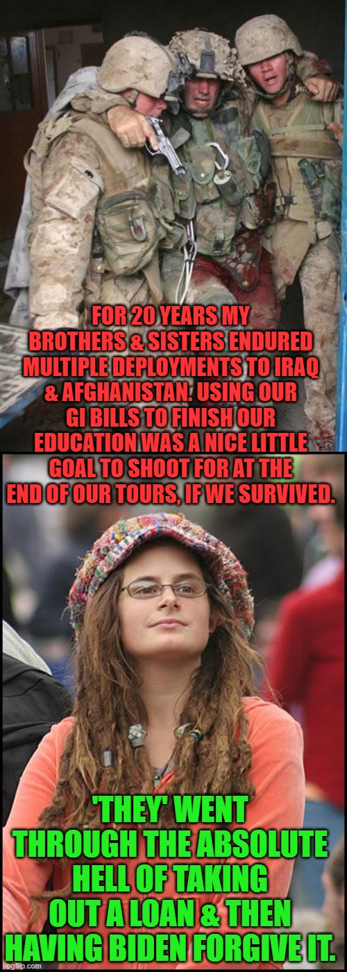 Yeah, it's like that. | FOR 20 YEARS MY BROTHERS & SISTERS ENDURED MULTIPLE DEPLOYMENTS TO IRAQ & AFGHANISTAN. USING OUR GI BILLS TO FINISH OUR EDUCATION WAS A NICE LITTLE GOAL TO SHOOT FOR AT THE END OF OUR TOURS, IF WE SURVIVED. 'THEY' WENT THROUGH THE ABSOLUTE HELL OF TAKING OUT A LOAN & THEN HAVING BIDEN FORGIVE IT. | image tagged in wounded marine,college liberal,biden,college loans | made w/ Imgflip meme maker