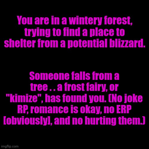 Am bored | You are in a wintery forest, trying to find a place to shelter from a potential blizzard. Someone falls from a tree . . a frost fairy, or "kimize", has found you. (No joke RP, romance is okay, no ERP [obviously], and no hurting them.) | image tagged in blank transparent square | made w/ Imgflip meme maker