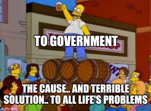 Homer Simpson "To Alcohol" | TO GOVERNMENT THE CAUSE.. AND TERRIBLE SOLUTION.. TO ALL LIFE'S PROBLEMS | image tagged in homer simpson to alcohol | made w/ Imgflip meme maker