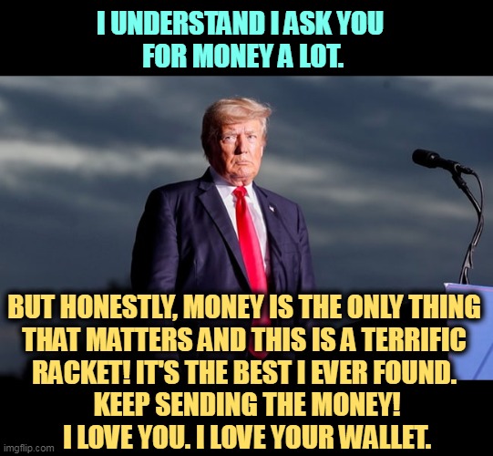 I UNDERSTAND I ASK YOU 
FOR MONEY A LOT. BUT HONESTLY, MONEY IS THE ONLY THING 
THAT MATTERS AND THIS IS A TERRIFIC 
RACKET! IT'S THE BEST I EVER FOUND. 
KEEP SENDING THE MONEY!
I LOVE YOU. I LOVE YOUR WALLET. | image tagged in trump,grifter,greedy,con man,money,wallet | made w/ Imgflip meme maker