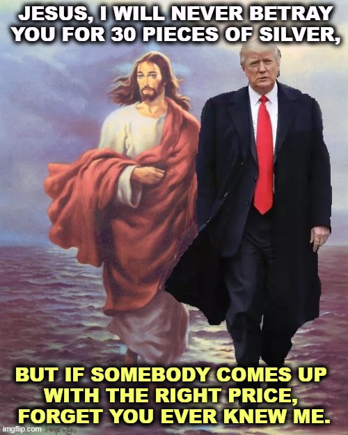 JESUS, I WILL NEVER BETRAY YOU FOR 30 PIECES OF SILVER, BUT IF SOMEBODY COMES UP 
WITH THE RIGHT PRICE, 
FORGET YOU EVER KNEW ME. | image tagged in trump,treachery,betrayal,greedy,dangerous,nasty | made w/ Imgflip meme maker
