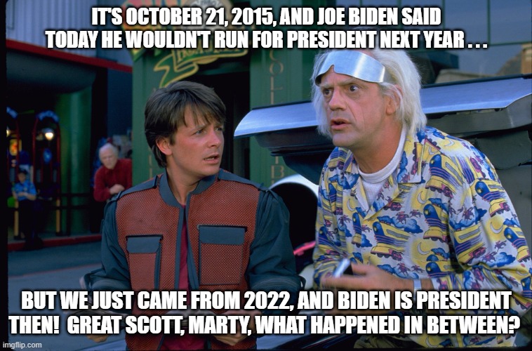 Back To the Future October 21 2015 Joe Biden | IT'S OCTOBER 21, 2015, AND JOE BIDEN SAID TODAY HE WOULDN'T RUN FOR PRESIDENT NEXT YEAR . . . BUT WE JUST CAME FROM 2022, AND BIDEN IS PRESIDENT THEN!  GREAT SCOTT, MARTY, WHAT HAPPENED IN BETWEEN? | image tagged in back to the future,doc brown,marty mcfly,joe biden | made w/ Imgflip meme maker
