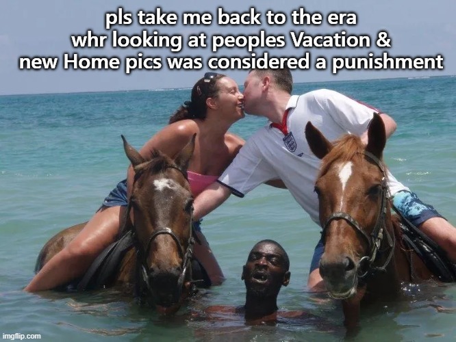 pls..its unbearable | pls take me back to the era whr looking at peoples Vacation & new Home pics was considered a punishment | image tagged in funny,funny memes,funny meme,lolz,lol so funny | made w/ Imgflip meme maker