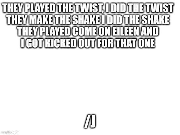 Blank White Template | THEY PLAYED THE TWIST, I DID THE TWIST

THEY MAKE THE SHAKE I DID THE SHAKE

THEY PLAYED COME ON EILEEN AND I GOT KICKED OUT FOR THAT ONE; /J | image tagged in blank white template | made w/ Imgflip meme maker