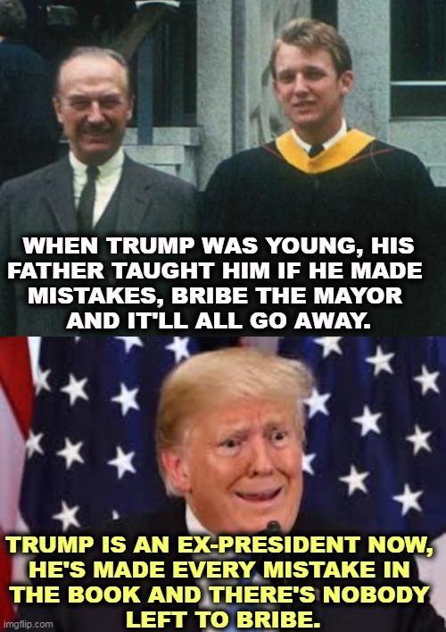 WHEN TRUMP WAS YOUNG, HIS 
FATHER TAUGHT HIM IF HE MADE 
MISTAKES, BRIBE THE MAYOR 
AND IT'LL ALL GO AWAY. TRUMP IS AN EX-PRESIDENT NOW, 
HE'S MADE EVERY MISTAKE IN 
THE BOOK AND THERE'S NOBODY 
LEFT TO BRIBE. | image tagged in trump dilated and taken aback,trump,loser,bribe,mayor,president | made w/ Imgflip meme maker