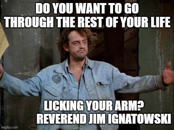 Reverend Jim | DO YOU WANT TO GO THROUGH THE REST OF YOUR LIFE; LICKING YOUR ARM?                    REVEREND JIM IGNATOWSKI | image tagged in reverend jim,quotes | made w/ Imgflip meme maker