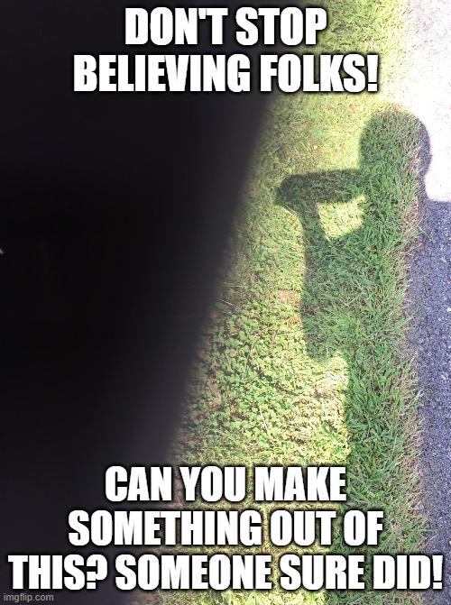 Don't stop believing! | DON'T STOP BELIEVING FOLKS! CAN YOU MAKE SOMETHING OUT OF THIS? SOMEONE SURE DID! | image tagged in dont stop believing,go forth and explore,peace and the lord be with you,imagine and create,take care of the earth too | made w/ Imgflip meme maker