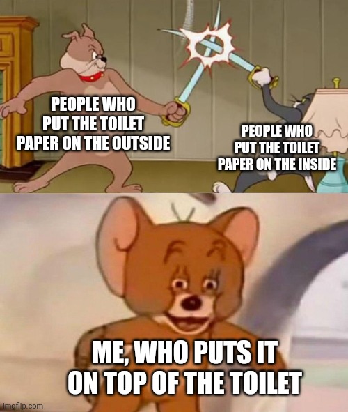 Toilet paper holders are useless | PEOPLE WHO PUT THE TOILET PAPER ON THE OUTSIDE; PEOPLE WHO PUT THE TOILET PAPER ON THE INSIDE; ME, WHO PUTS IT ON TOP OF THE TOILET | image tagged in tom and jerry swordfight,tp | made w/ Imgflip meme maker