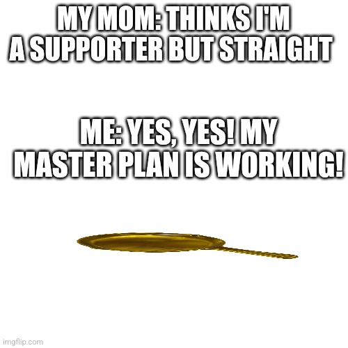 I don't want to com out to my mom because 1 I might change my Sexuality cuz I've never had a real crush so for now im just assum | MY MOM: THINKS I'M A SUPPORTER BUT STRAIGHT; ME: YES, YES! MY MASTER PLAN IS WORKING! | image tagged in memes,blank transparent square | made w/ Imgflip meme maker