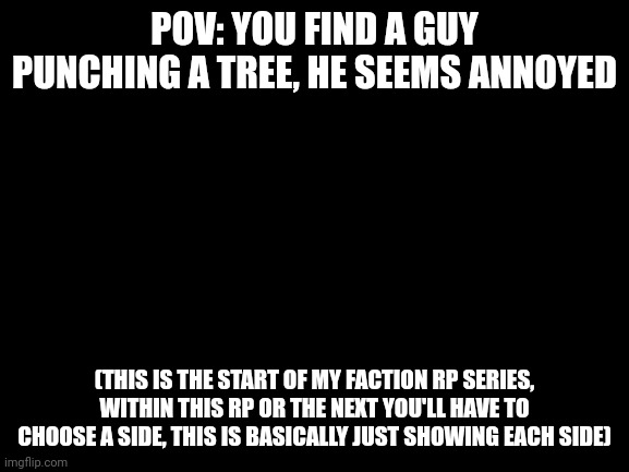 Blank White Template | POV: YOU FIND A GUY PUNCHING A TREE, HE SEEMS ANNOYED; (THIS IS THE START OF MY FACTION RP SERIES, WITHIN THIS RP OR THE NEXT YOU'LL HAVE TO CHOOSE A SIDE, THIS IS BASICALLY JUST SHOWING EACH SIDE) | image tagged in blank white template | made w/ Imgflip meme maker