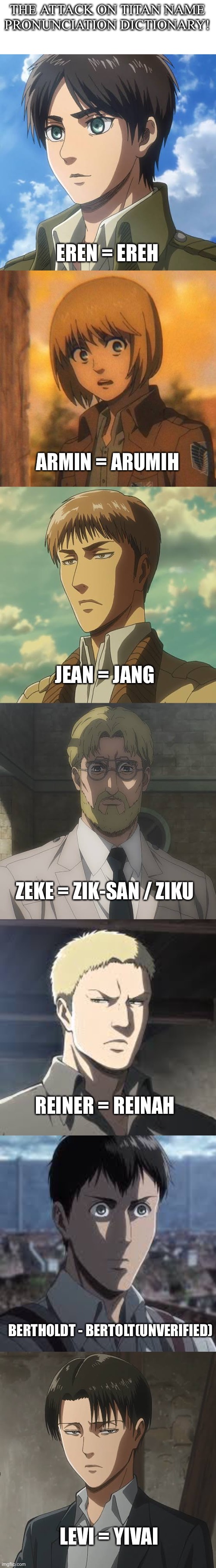 Let me know if I left out someone(still not sure about Levi and Bertolt though). | THE ATTACK ON TITAN NAME PRONUNCIATION DICTIONARY! EREN = EREH; ARMIN = ARUMIH; JEAN = JANG; ZEKE = ZIK-SAN / ZIKU; REINER = REINAH; BERTHOLDT - BERTOLT(UNVERIFIED); LEVI = YIVAI | image tagged in anime meme,attack on titan,name | made w/ Imgflip meme maker